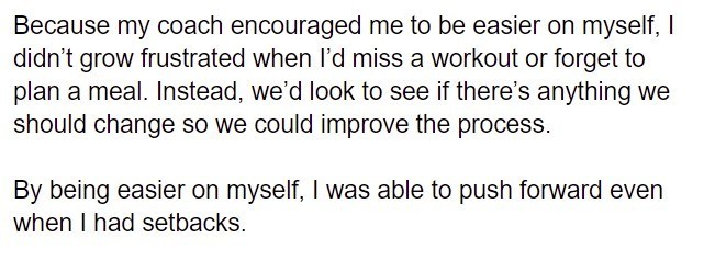 Black text on a white background: "Because my coach encouraged me to be easier on myself, I didn't grow frustrated when I'd miss a workout or forget to plan a meal. Instead, we'd look to see if there's anything we should change so we could improve the process. By being easier on myself, I was able to push forward even when I had setbacks."