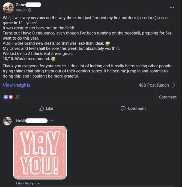 Screenshot from Nerd Fitness private community. Text reads: Gabe (last name removed). May 2. Well, I was very nervous on the way there, but just finished my first outdoor (co-ed rec) soccer game in 12+ years! It was great to get back out on the field! Turns out I have 0 endurance, even though I've been running on the treadmill, prepping for 5ks I want to do this year. Also, I wore brand new cleats, so that was less-than ideal. Emoji, grinning face with sweat. My calves and feet shall be sore this week, but absolutely worth it. We lost 6+ to 2 I think. But it was great. 10/10. Would recommend. Emoji: grinning face. Thank you everyone for your stories. I do a lot of lurking and it really helps seeing other people trying things that bring them out of their comfort zones. It helped me jump in and commit to doing this, and I couldn't be more grateful. One Comment. Heidi. Large pink gif text, Yay you!